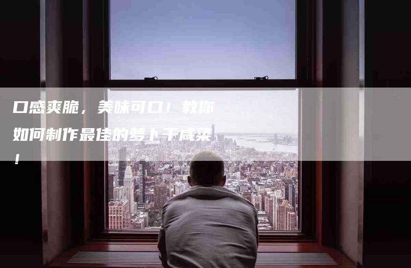 口感爽脆，美味可口！教你如何制作最佳的萝卜干咸菜！-家政服务网