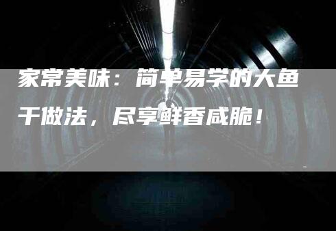 家常美味：简单易学的大鱼干做法，尽享鲜香咸脆！-家政服务网