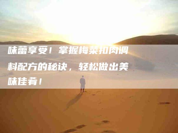 味蕾享受！掌握梅菜扣肉调料配方的秘诀，轻松做出美味佳肴！-家政服务网