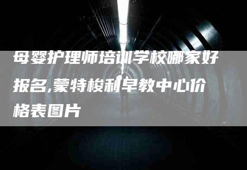 母婴护理师培训学校哪家好报名,蒙特梭利早教中心价格表图片-家政服务网