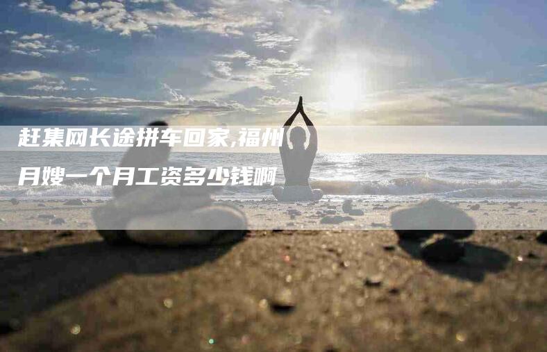赶集网长途拼车回家,福州月嫂一个月工资多少钱啊-家政服务网
