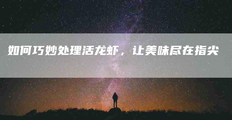 如何巧妙处理活龙虾，让美味尽在指尖-家政服务网