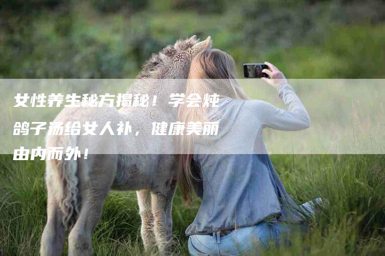 女性养生秘方揭秘！学会炖鸽子汤给女人补，健康美丽由内而外！