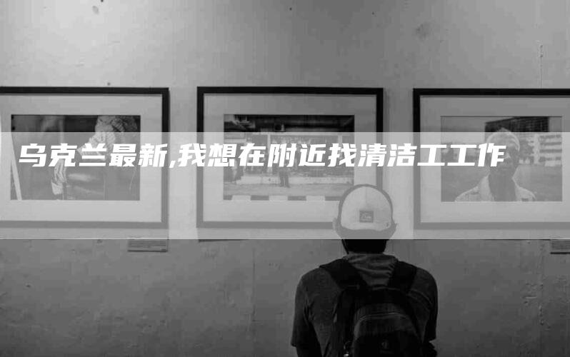 乌克兰最新,我想在附近找清洁工工作