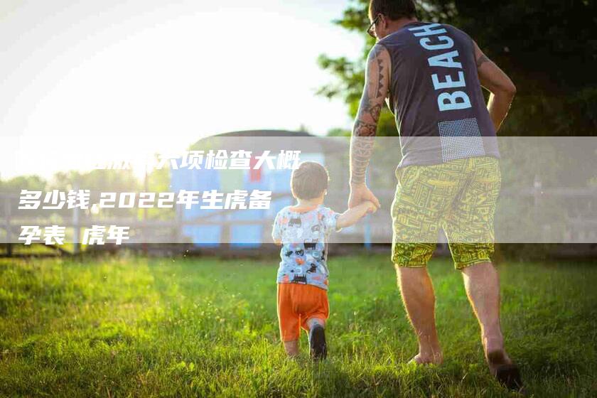 b超加性激素六项检查大概多少钱,2022年生虎备孕表 虎年-家政服务网
