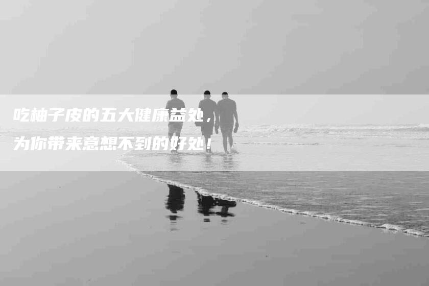 吃柚子皮的五大健康益处，为你带来意想不到的好处！-家政服务网