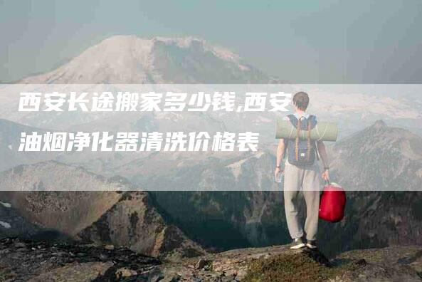 西安长途搬家多少钱,西安油烟净化器清洗价格表-家政服务网