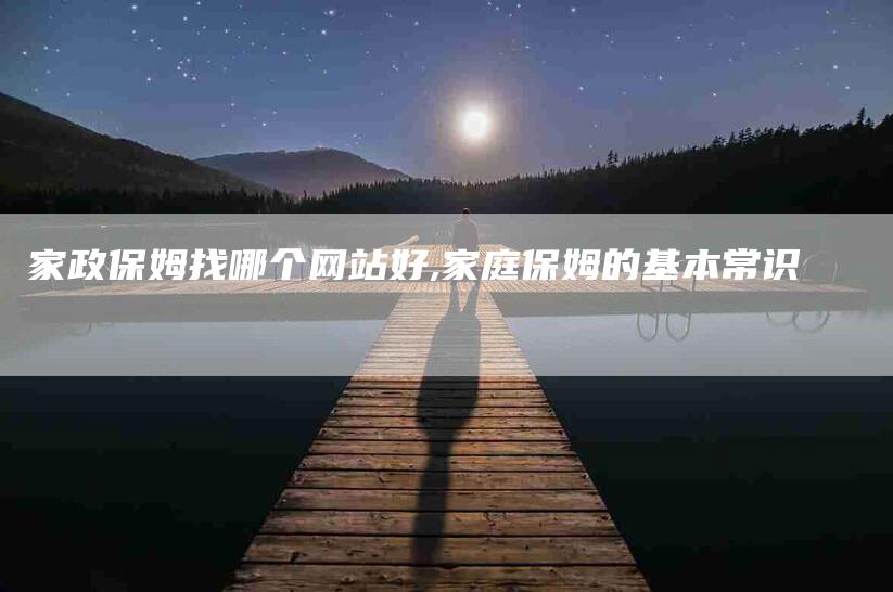家政保姆找哪个网站好,家庭保姆的基本常识