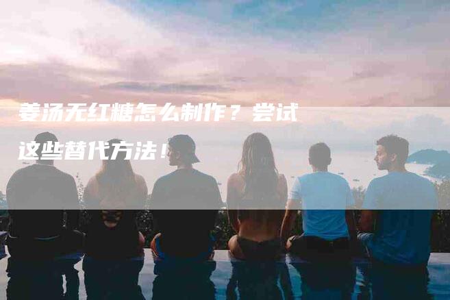 姜汤无红糖怎么制作？尝试这些替代方法！-家政服务网