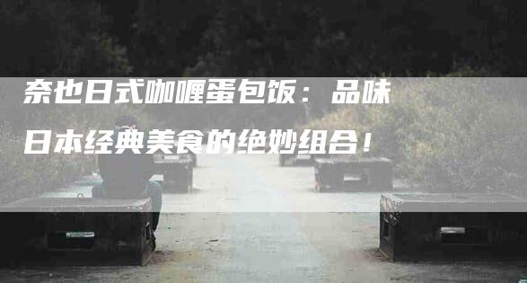 奈也日式咖喱蛋包饭：品味日本经典美食的绝妙组合！-家政服务网