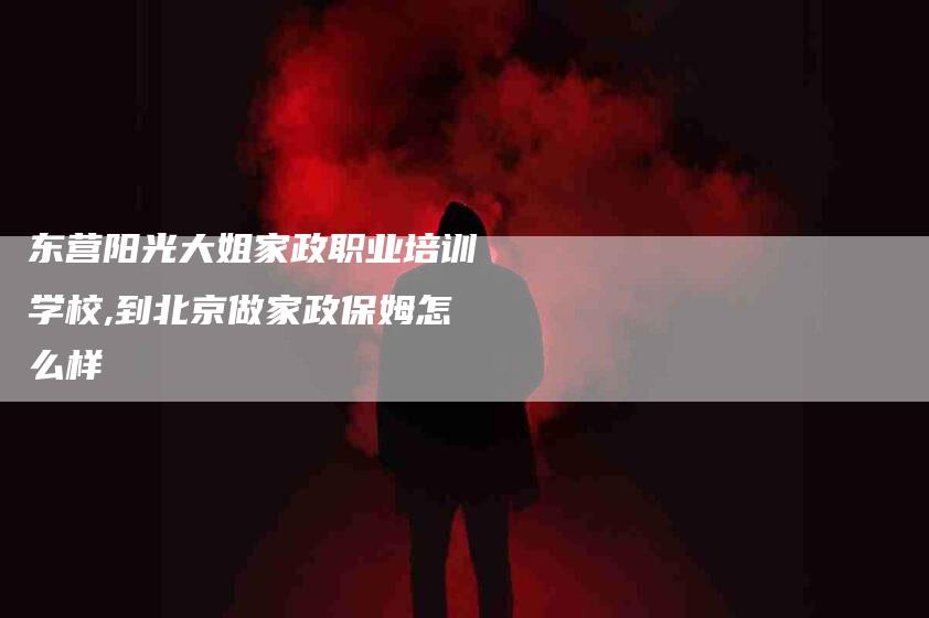 东营阳光大姐家政职业培训学校,到北京做家政保姆怎么样-家政服务网