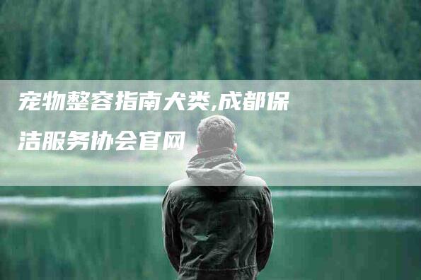 宠物整容指南犬类,成都保洁服务协会官网-家政服务网