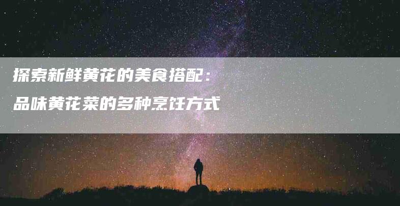 探索新鲜黄花的美食搭配：品味黄花菜的多种烹饪方式-家政服务网