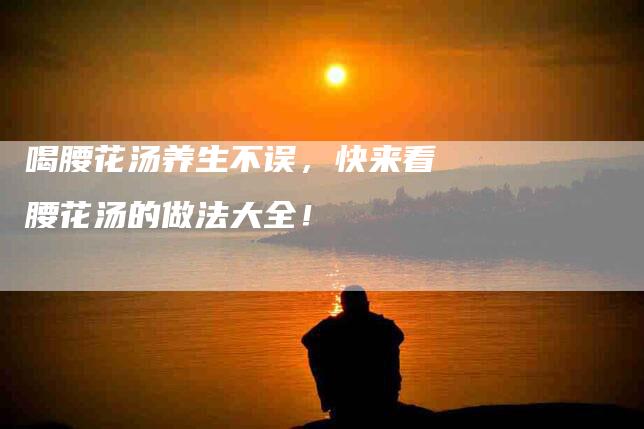 喝腰花汤养生不误，快来看腰花汤的做法大全！-家政服务网