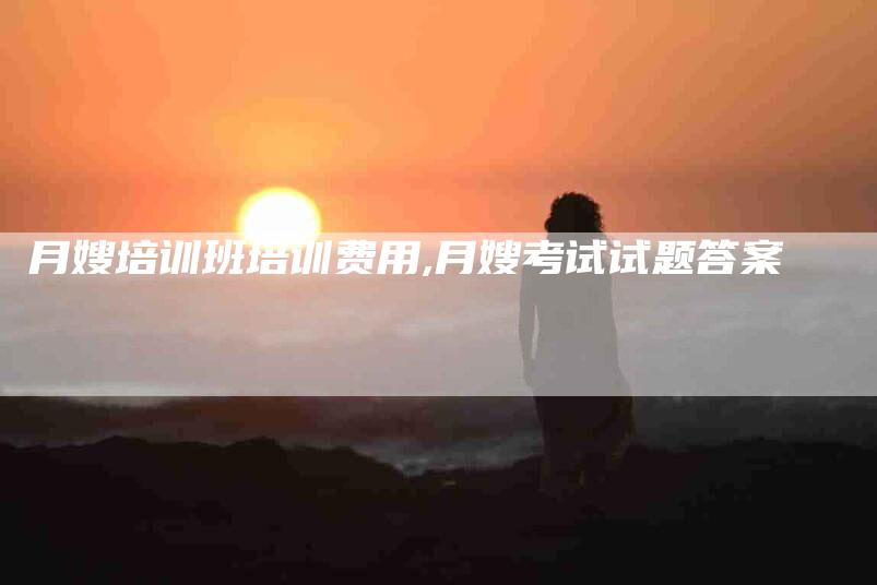 月嫂培训班培训费用,月嫂考试试题答案-家政服务网