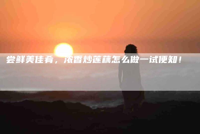 尝鲜美佳肴，浓香炒莲藕怎么做一试便知！-家政服务网