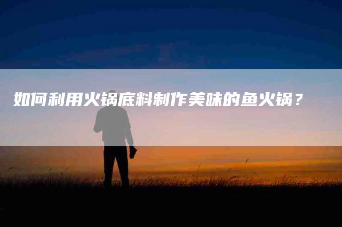 如何利用火锅底料制作美味的鱼火锅？-家政服务网