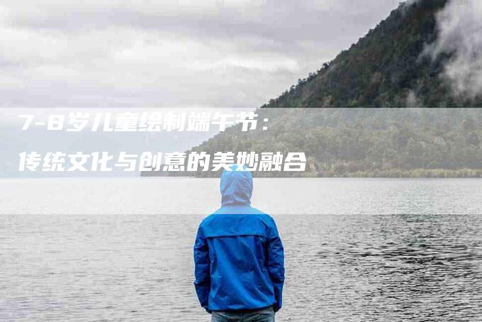 7-8岁儿童绘制端午节：传统文化与创意的美妙融合-家政服务网
