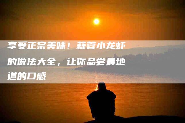 享受正宗美味！蒜蓉小龙虾的做法大全，让你品尝最地道的口感-家政服务网