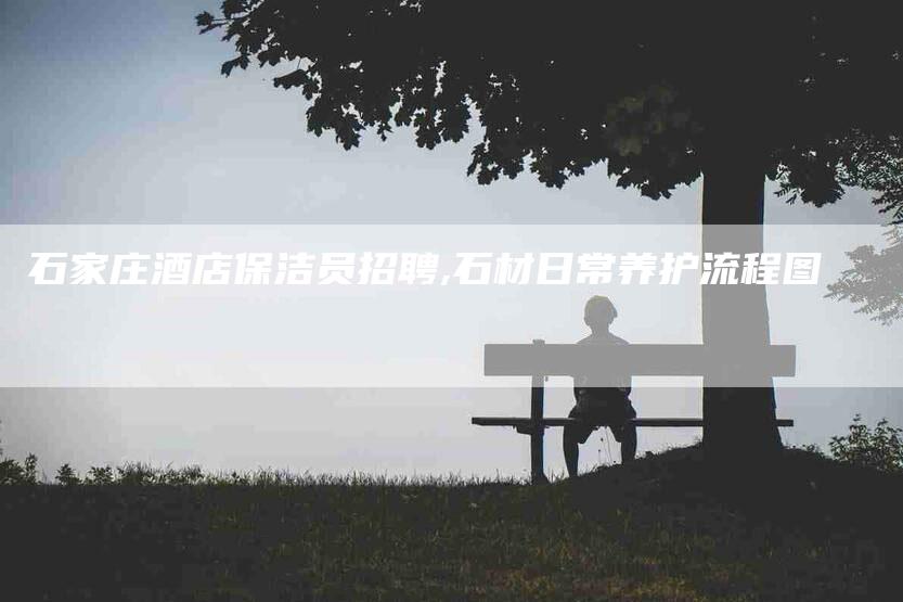 石家庄酒店保洁员招聘,石材日常养护流程图-家政服务网