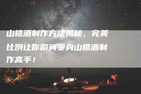 山楂酒制作方法揭秘，完美比例让你瞬间变身山楂酒制作高手！-家政服务网