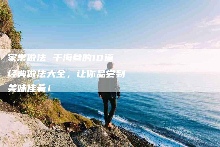 家常做法 干海参的10道经典做法大全，让你品尝到美味佳肴！
