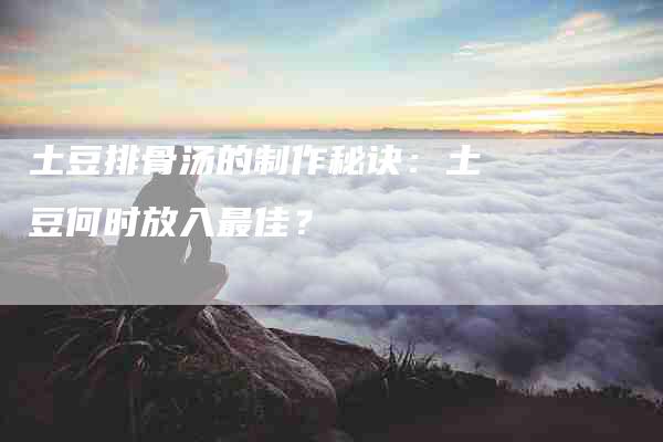 土豆排骨汤的制作秘诀：土豆何时放入最佳？-家政服务网