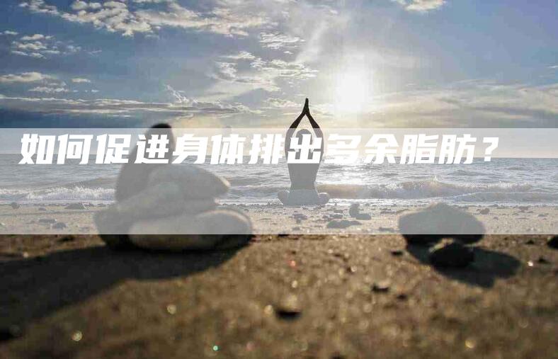 如何促进身体排出多余脂肪？-家政服务网