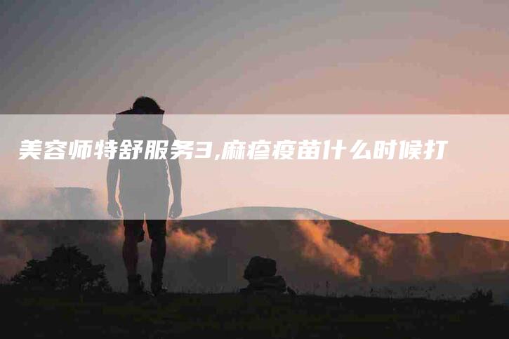 美容师特舒服务3,麻疹疫苗什么时候打-家政服务网