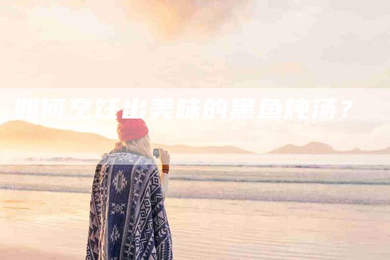 如何烹饪出美味的黑鱼炖汤？-家政服务网