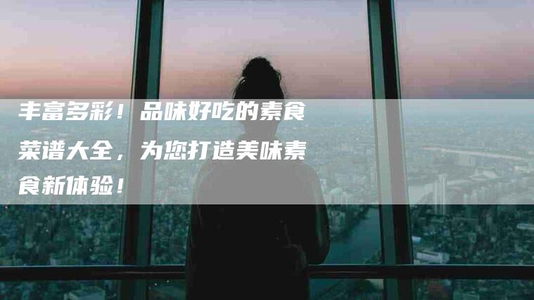 丰富多彩！品味好吃的素食菜谱大全，为您打造美味素食新体验！-家政服务网