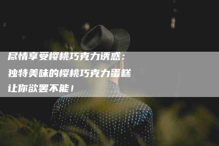 尽情享受樱桃巧克力诱惑：独特美味的樱桃巧克力蛋糕让你欲罢不能！-家政服务网