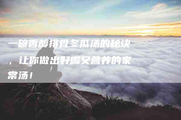 一碗香醇排骨冬瓜汤的秘诀，让你做出好喝又营养的家常汤！
