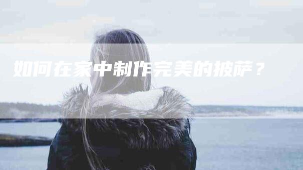 如何在家中制作完美的披萨？-家政服务网
