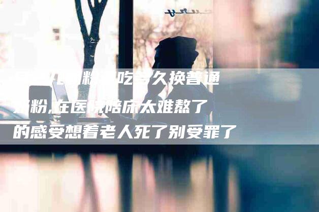 早产儿奶粉要吃多久换普通奶粉,在医院陪床太难熬了的感受想着老人死了别受罪了-家政服务网