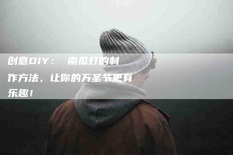 创意DIY： 南瓜灯的制作方法，让你的万圣节更有乐趣！