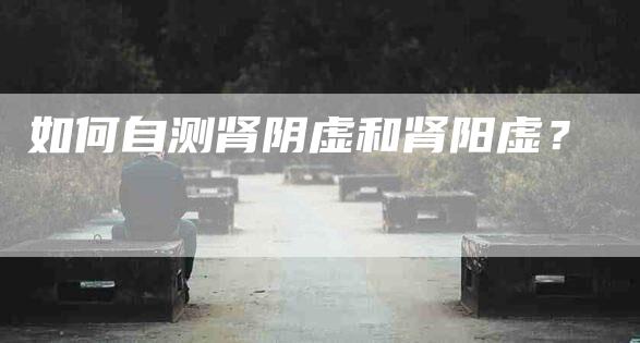 如何自测肾阴虚和肾阳虚?-家政服务网