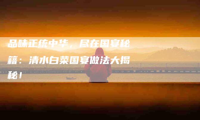 品味正统中华，尽在国宴秘籍：清水白菜国宴做法大揭秘！-家政服务网