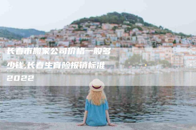 长春市搬家公司价格一般多少钱,长春生育险报销标准2022-家政服务网