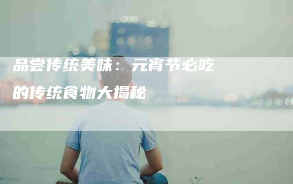 品尝传统美味：元宵节必吃的传统食物大揭秘-家政服务网