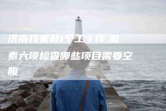 济南找家政i个工亻作,激素六项检查哪些项目需要空腹-家政服务网