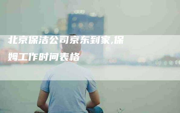北京保洁公司京东到家,保姆工作时间表格-家政服务网