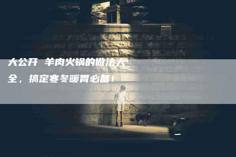 大公开 羊肉火锅的做法大全，搞定寒冬暖胃必备！-家政服务网