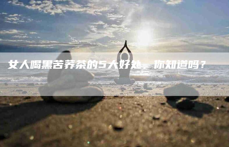 女人喝黑苦荞茶的5大好处，你知道吗？-家政服务网