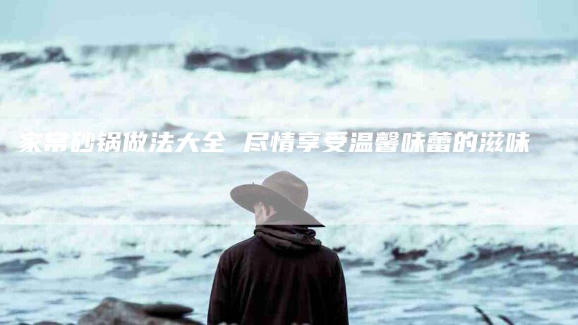 家常砂锅做法大全 尽情享受温馨味蕾的滋味-家政服务网
