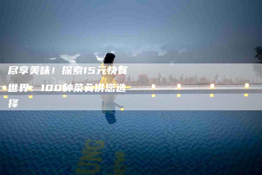 尽享美味！探索15元快餐世界：100种菜肴供您选择-家政服务网