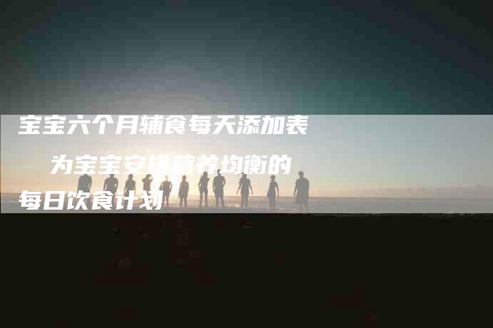 宝宝六个月辅食每天添加表 为宝宝安排营养均衡的每日饮食计划-家政服务网