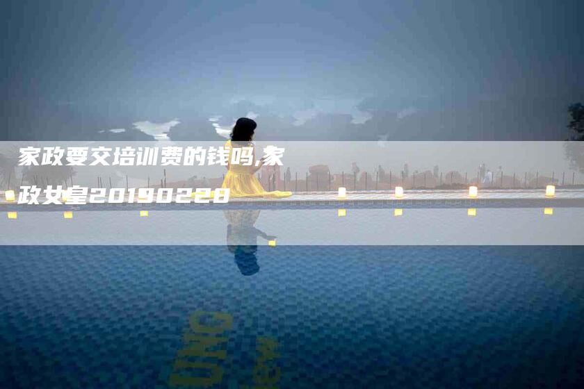 家政要交培训费的钱吗,家政女皇20190228-家政服务网