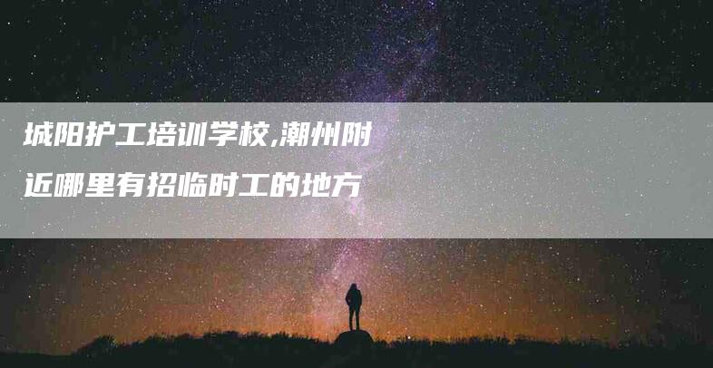 城阳护工培训学校,潮州附近哪里有招临时工的地方-家政服务网
