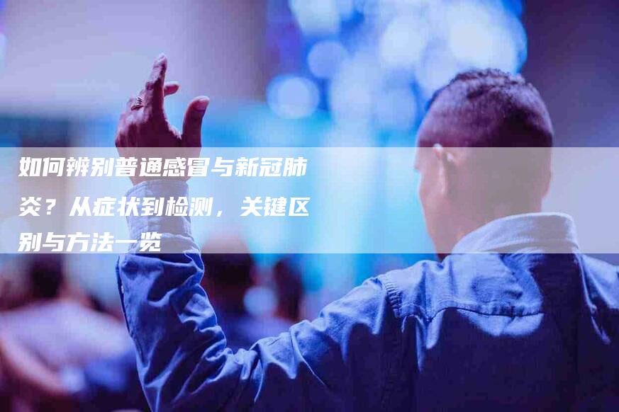 如何辨别普通感冒与新冠肺炎？从症状到检测，关键区别与方法一览-家政服务网